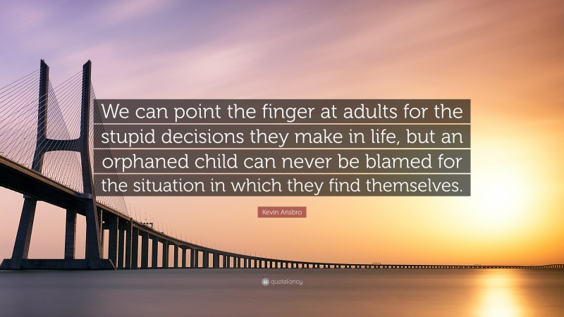 Kevin Ansbro Quote: “We can point the finger at adults for the stupid decisions they make in life, but an orphaned child can never be blamed for the situation in which they find themselves.”