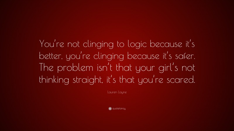Lauren Layne Quote: “You’re not clinging to logic because it’s better, you’re clinging because it’s safer. The problem isn’t that your girl’s not thinking straight, it’s that you’re scared.”