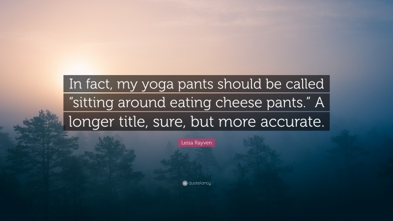 Leisa Rayven Quote: “In fact, my yoga pants should be called “sitting around eating cheese pants.” A longer title, sure, but more accurate.”