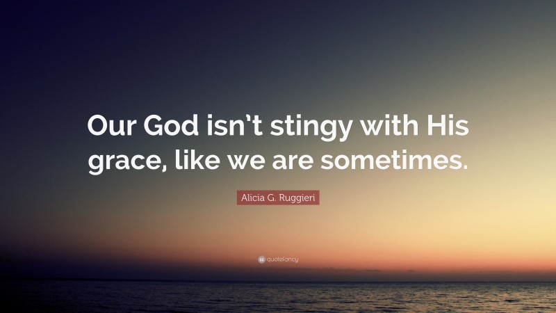 Alicia G. Ruggieri Quote: “Our God isn’t stingy with His grace, like we are sometimes.”