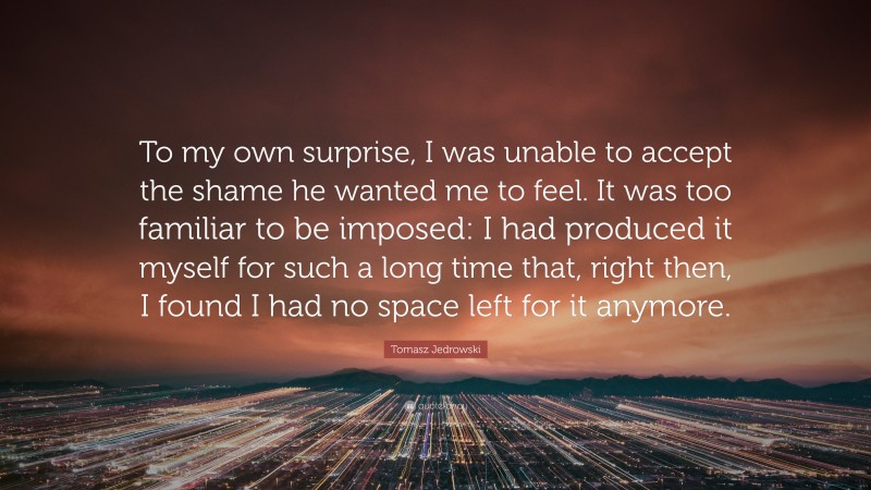 Tomasz Jedrowski Quote: “To my own surprise, I was unable to accept the shame he wanted me to feel. It was too familiar to be imposed: I had produced it myself for such a long time that, right then, I found I had no space left for it anymore.”