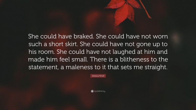 Jessica Knoll Quote: “She could have braked. She could have not worn such a short skirt. She could have not gone up to his room. She could have not laughed at him and made him feel small. There is a blitheness to the statement, a maleness to it that sets me straight.”