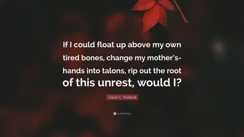 Claire C. Holland Quote: “If I could float up above my own tired bones, change my mother’s-hands into talons, rip out the root of this unrest, would I?”