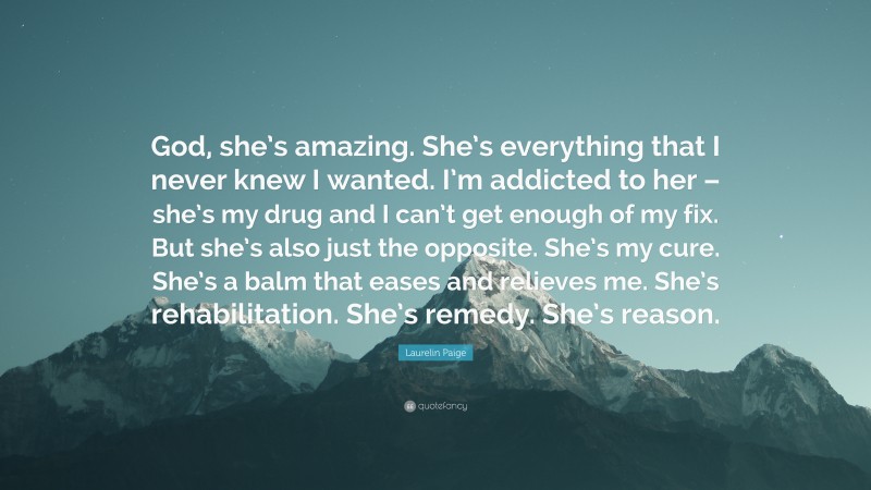 Laurelin Paige Quote: “God, she’s amazing. She’s everything that I never knew I wanted. I’m addicted to her – she’s my drug and I can’t get enough of my fix. But she’s also just the opposite. She’s my cure. She’s a balm that eases and relieves me. She’s rehabilitation. She’s remedy. She’s reason.”