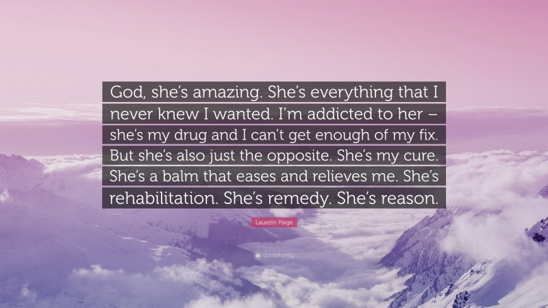 Laurelin Paige Quote: “God, she’s amazing. She’s everything that I never knew I wanted. I’m addicted to her – she’s my drug and I can’t get enough of my fix. But she’s also just the opposite. She’s my cure. She’s a balm that eases and relieves me. She’s rehabilitation. She’s remedy. She’s reason.”