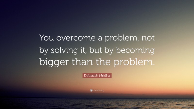 Debasish Mridha Quote: “You overcome a problem, not by solving it, but by becoming bigger than the problem.”