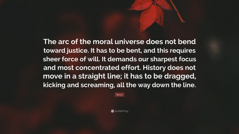 Bono Quote: “The arc of the moral universe does not bend toward justice. It has to be bent, and this requires sheer force of will. It demands our sharpest focus and most concentrated effort. History does not move in a straight line; it has to be dragged, kicking and screaming, all the way down the line.”