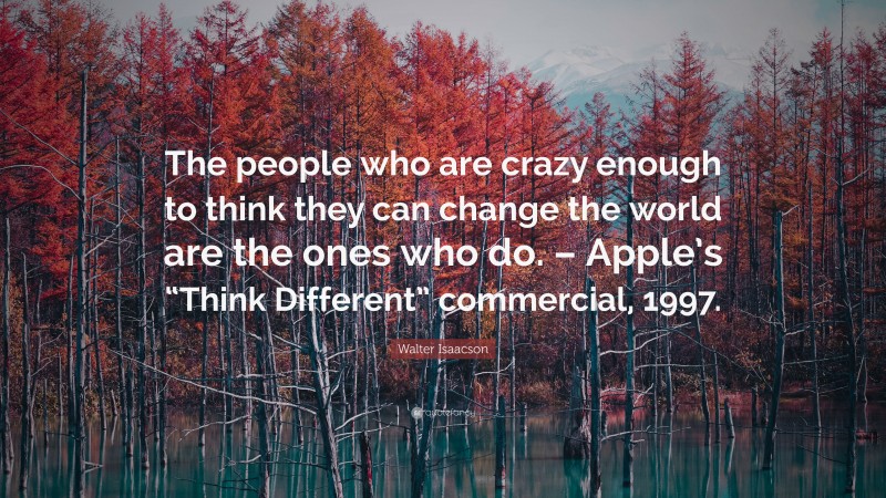 Walter Isaacson Quote: “The people who are crazy enough to think they can change the world are the ones who do. – Apple’s “Think Different” commercial, 1997.”