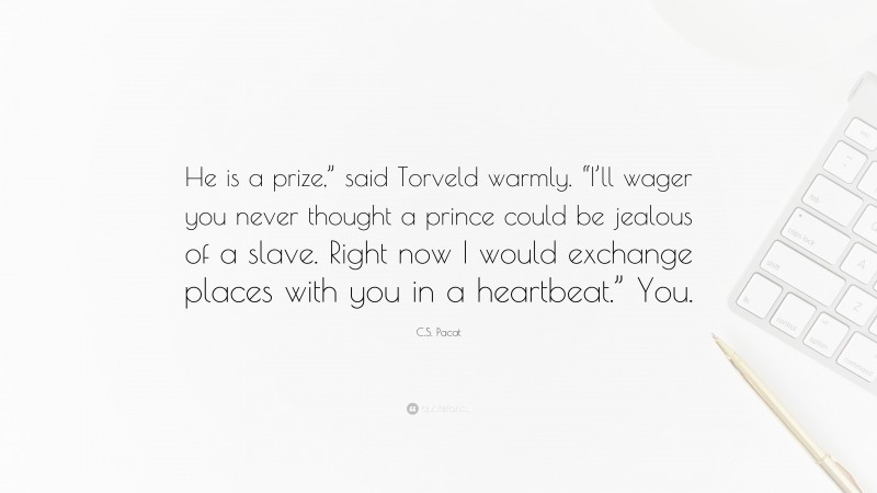 C.S. Pacat Quote: “He is a prize,” said Torveld warmly. “I’ll wager you never thought a prince could be jealous of a slave. Right now I would exchange places with you in a heartbeat.” You.”