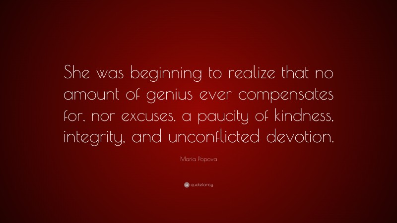 Maria Popova Quote: “She was beginning to realize that no amount of genius ever compensates for, nor excuses, a paucity of kindness, integrity, and unconflicted devotion.”