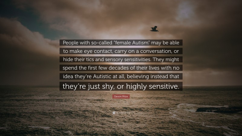 Devon Price Quote: “People with so-called “female Autism” may be able to make eye contact, carry on a conversation, or hide their tics and sensory sensitivities. They might spend the first few decades of their lives with no idea they’re Autistic at all, believing instead that they’re just shy, or highly sensitive.”