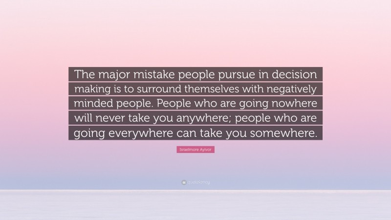 Israelmore Ayivor Quote: “The major mistake people pursue in decision making is to surround themselves with negatively minded people. People who are going nowhere will never take you anywhere; people who are going everywhere can take you somewhere.”