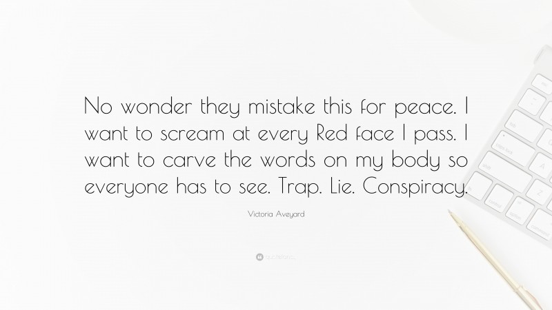 Victoria Aveyard Quote: “No wonder they mistake this for peace. I want to scream at every Red face I pass. I want to carve the words on my body so everyone has to see. Trap. Lie. Conspiracy.”