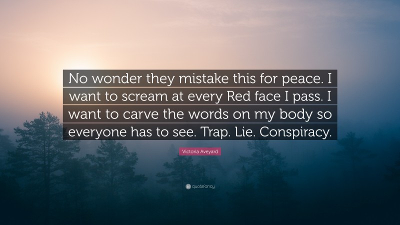 Victoria Aveyard Quote: “No wonder they mistake this for peace. I want to scream at every Red face I pass. I want to carve the words on my body so everyone has to see. Trap. Lie. Conspiracy.”