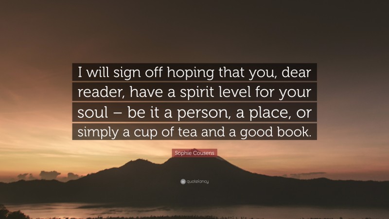 Sophie Cousens Quote: “I will sign off hoping that you, dear reader, have a spirit level for your soul – be it a person, a place, or simply a cup of tea and a good book.”