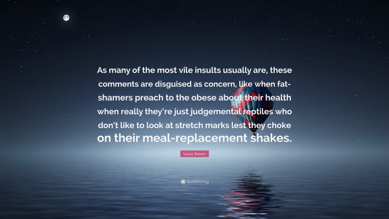 Laura Steven Quote: “As many of the most vile insults usually are, these comments are disguised as concern, like when fat-shamers preach to the obese about their health when really they’re just judgemental reptiles who don’t like to look at stretch marks lest they choke on their meal-replacement shakes.”