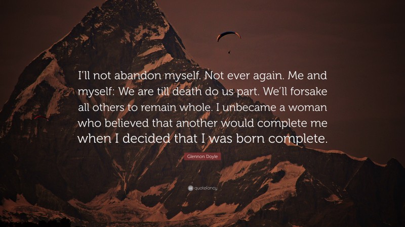 Glennon Doyle Quote: “I’ll not abandon myself. Not ever again. Me and myself: We are till death do us part. We’ll forsake all others to remain whole. I unbecame a woman who believed that another would complete me when I decided that I was born complete.”