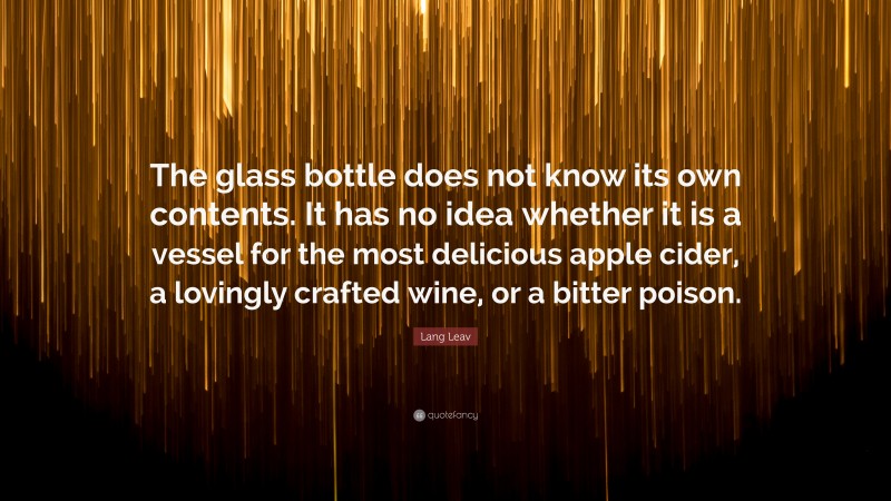 Lang Leav Quote: “The glass bottle does not know its own contents. It has no idea whether it is a vessel for the most delicious apple cider, a lovingly crafted wine, or a bitter poison.”