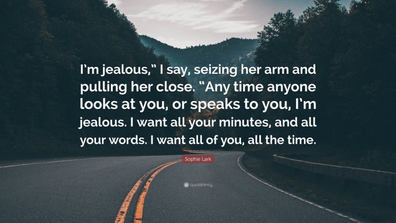 Sophie Lark Quote: “I’m jealous,” I say, seizing her arm and pulling her close. “Any time anyone looks at you, or speaks to you, I’m jealous. I want all your minutes, and all your words. I want all of you, all the time.”