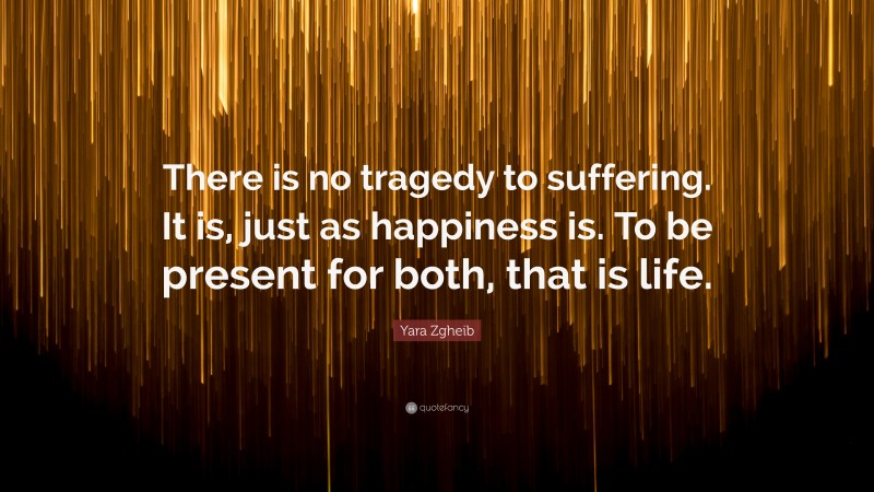 Yara Zgheib Quote: “There is no tragedy to suffering. It is, just as happiness is. To be present for both, that is life.”