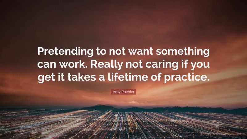 Amy Poehler Quote: “Pretending to not want something can work. Really not caring if you get it takes a lifetime of practice.”