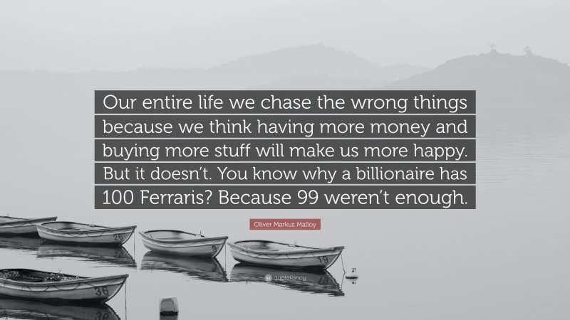 Oliver Markus Malloy Quote: “Our entire life we chase the wrong things because we think having more money and buying more stuff will make us more happy. But it doesn’t. You know why a billionaire has 100 Ferraris? Because 99 weren’t enough.”