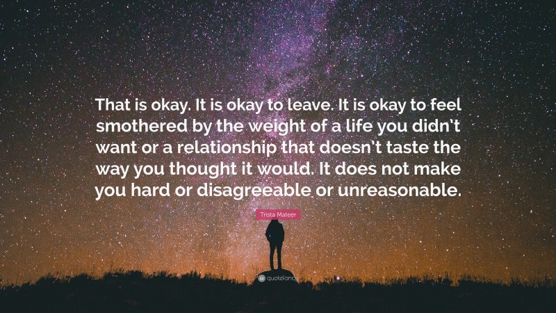 Trista Mateer Quote: “That is okay. It is okay to leave. It is okay to feel smothered by the weight of a life you didn’t want or a relationship that doesn’t taste the way you thought it would. It does not make you hard or disagreeable or unreasonable.”