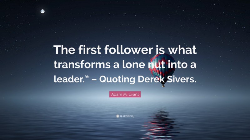 Adam M. Grant Quote: “The first follower is what transforms a lone nut into a leader.” – Quoting Derek Sivers.”