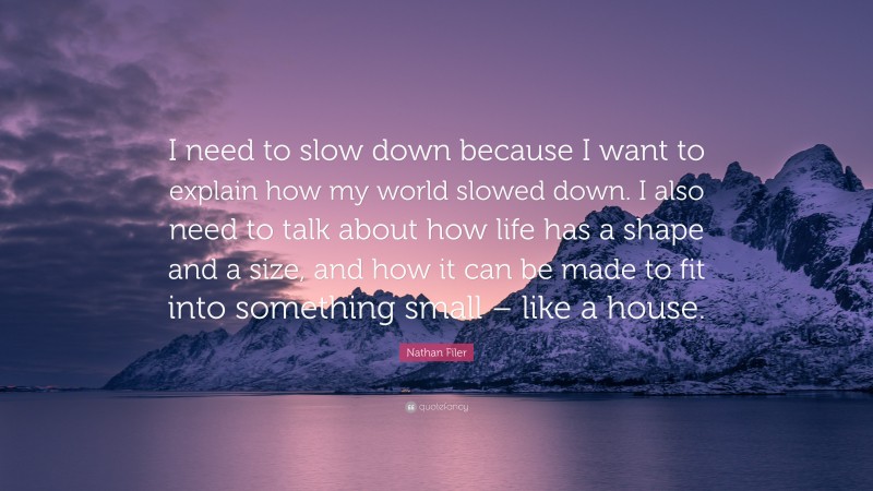 Nathan Filer Quote: “I need to slow down because I want to explain how my world slowed down. I also need to talk about how life has a shape and a size, and how it can be made to fit into something small – like a house.”