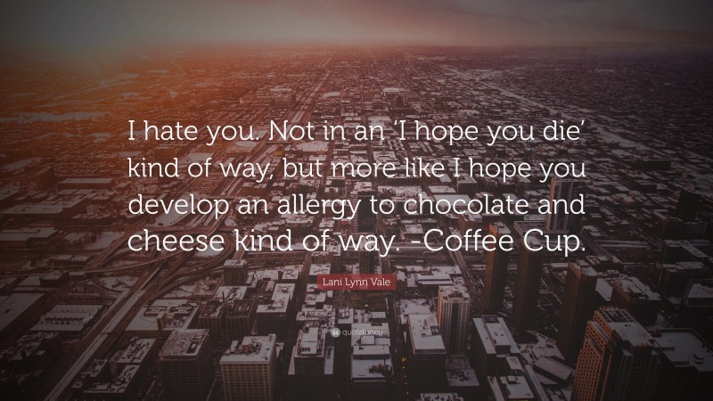 Lani Lynn Vale Quote: “I hate you. Not in an ‘I hope you die’ kind of way, but more like I hope you develop an allergy to chocolate and cheese kind of way. -Coffee Cup.”