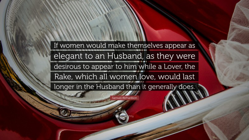 Samuel Richardson Quote: “If women would make themselves appear as elegant to an Husband, as they were desirous to appear to him while a Lover, the Rake, which all women love, would last longer in the Husband than it generally does.”