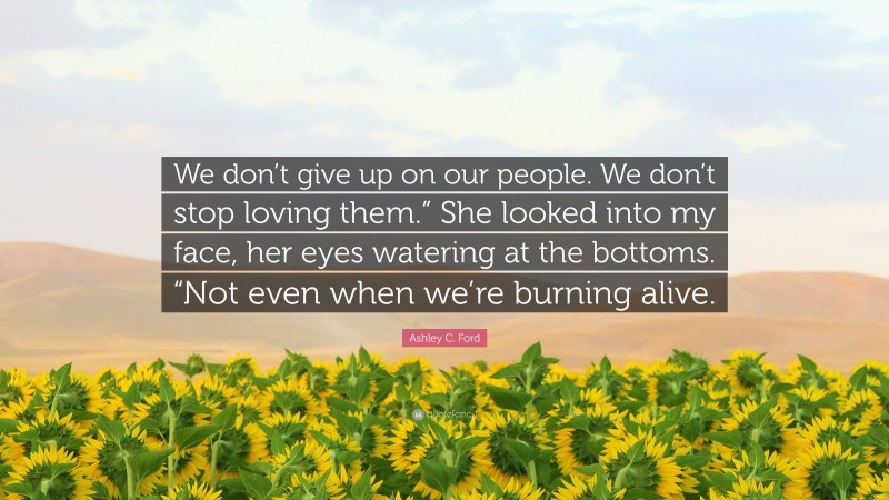 Ashley C. Ford Quote: “We don’t give up on our people. We don’t stop loving them.” She looked into my face, her eyes watering at the bottoms. “Not even when we’re burning alive.”