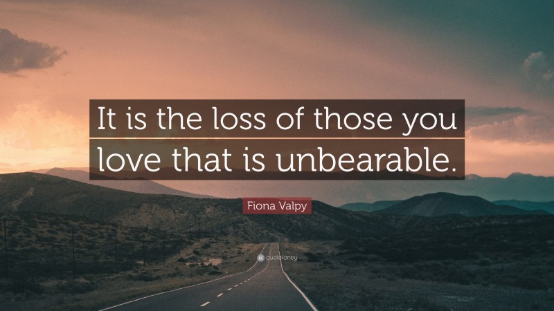Fiona Valpy Quote: “It is the loss of those you love that is unbearable.”