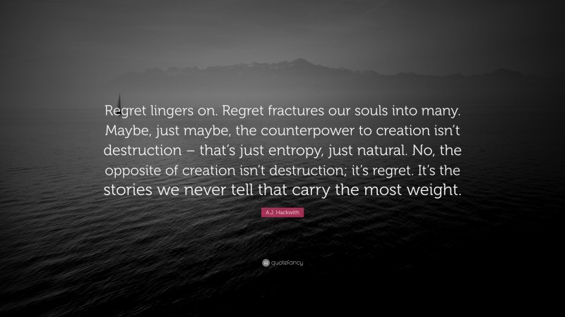 A.J. Hackwith Quote: “Regret lingers on. Regret fractures our souls into many. Maybe, just maybe, the counterpower to creation isn’t destruction – that’s just entropy, just natural. No, the opposite of creation isn’t destruction; it’s regret. It’s the stories we never tell that carry the most weight.”