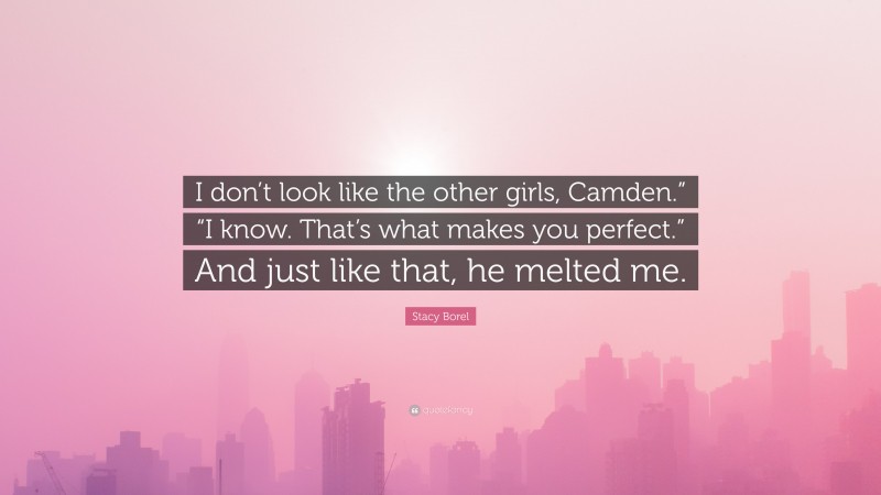 Stacy Borel Quote: “I don’t look like the other girls, Camden.” “I know. That’s what makes you perfect.” And just like that, he melted me.”