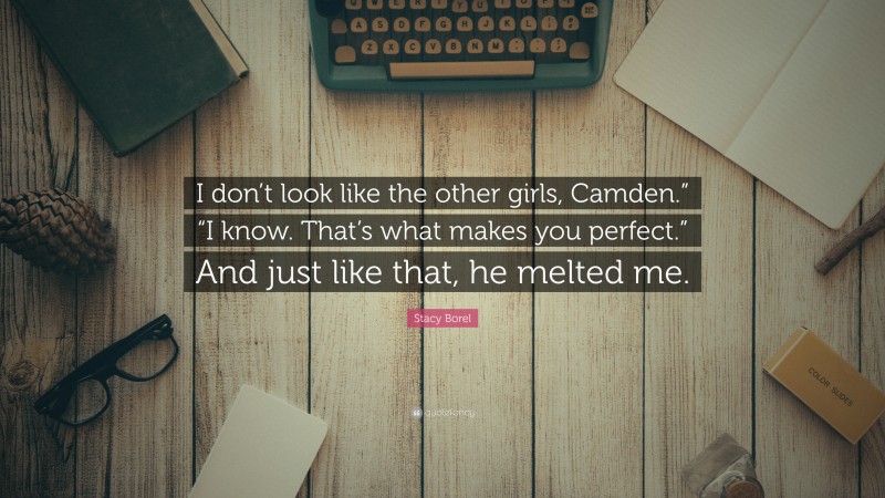 Stacy Borel Quote: “I don’t look like the other girls, Camden.” “I know. That’s what makes you perfect.” And just like that, he melted me.”