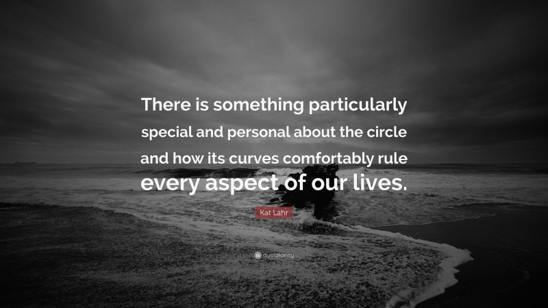 Kat Lahr Quote: “There is something particularly special and personal about the circle and how its curves comfortably rule every aspect of our lives.”