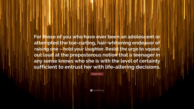 Abigail Shrier Quote: “For those of you who have ever been an adolescent or attempted the toe-curling, hair-whitening endeavor of raising one – hold your laughter. Resist the urge to squeal out loud at the preposterous notion that a teenager in any sense knows who she is with the level of certainty sufficient to entrust her with life-altering decisions.”