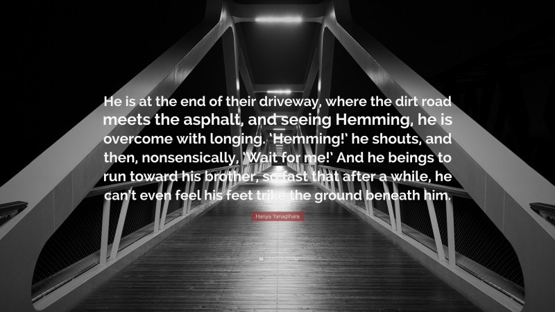 Hanya Yanagihara Quote: “He is at the end of their driveway, where the dirt road meets the asphalt, and seeing Hemming, he is overcome with longing. ‘Hemming!’ he shouts, and then, nonsensically, ‘Wait for me!’ And he beings to run toward his brother, so fast that after a while, he can’t even feel his feet trike the ground beneath him.”