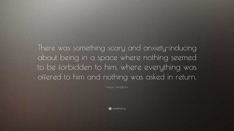 Hanya Yanagihara Quote: “There was something scary and anxiety-inducing about being in a space where nothing seemed to be forbidden to him, where everything was offered to him and nothing was asked in return.”