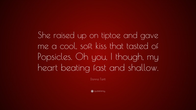 Donna Tartt Quote: “She raised up on tiptoe and gave me a cool, soft kiss that tasted of Popsicles. Oh you, I though, my heart beating fast and shallow.”