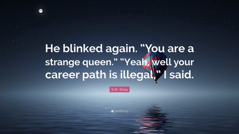 K.M. Shea Quote: “He blinked again. “You are a strange queen.” “Yeah, well your career path is illegal,” I said.”