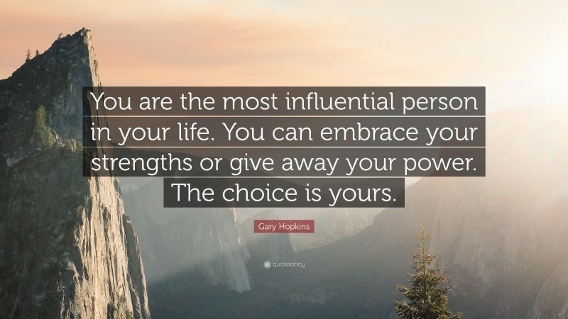 Gary Hopkins Quote: “You are the most influential person in your life. You can embrace your strengths or give away your power. The choice is yours.”