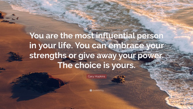 Gary Hopkins Quote: “You are the most influential person in your life. You can embrace your strengths or give away your power. The choice is yours.”