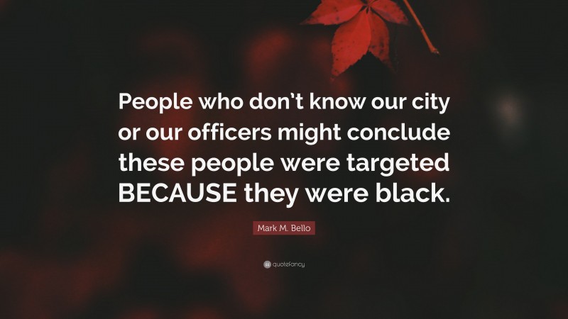 Mark M. Bello Quote: “People who don’t know our city or our officers might conclude these people were targeted BECAUSE they were black.”