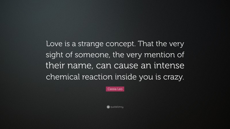 Cassia Leo Quote: “Love is a strange concept. That the very sight of someone, the very mention of their name, can cause an intense chemical reaction inside you is crazy.”