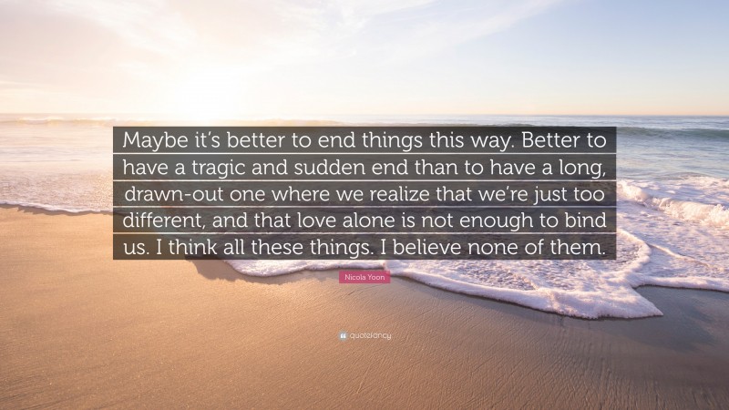 Nicola Yoon Quote: “Maybe it’s better to end things this way. Better to have a tragic and sudden end than to have a long, drawn-out one where we realize that we’re just too different, and that love alone is not enough to bind us. I think all these things. I believe none of them.”
