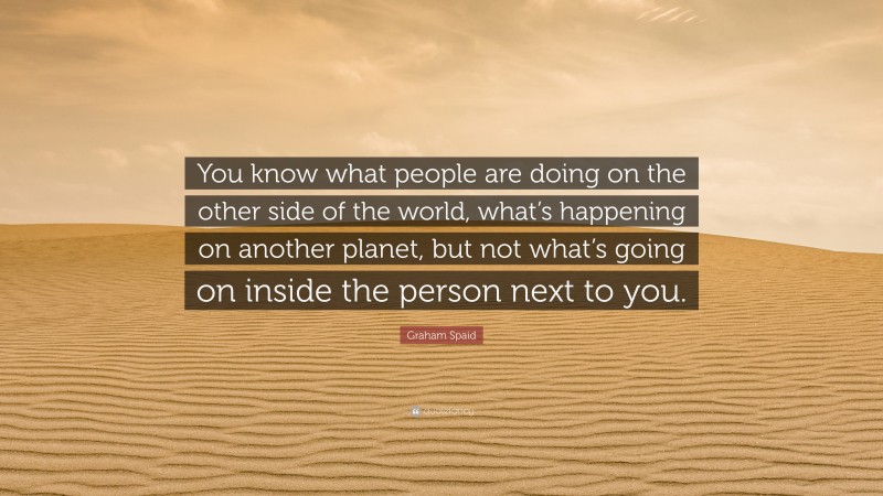 Graham Spaid Quote: “You know what people are doing on the other side of the world, what’s happening on another planet, but not what’s going on inside the person next to you.”