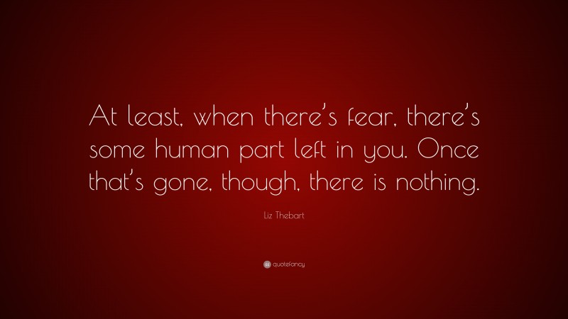 Liz Thebart Quote: “At least, when there’s fear, there’s some human part left in you. Once that’s gone, though, there is nothing.”