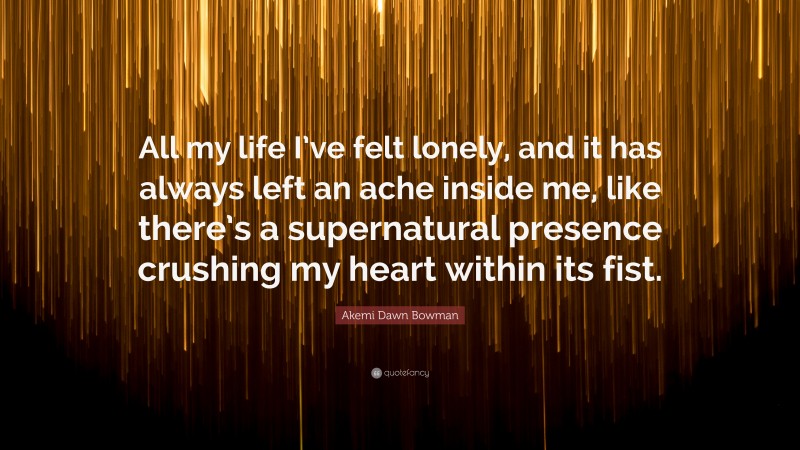 Akemi Dawn Bowman Quote: “All my life I’ve felt lonely, and it has always left an ache inside me, like there’s a supernatural presence crushing my heart within its fist.”